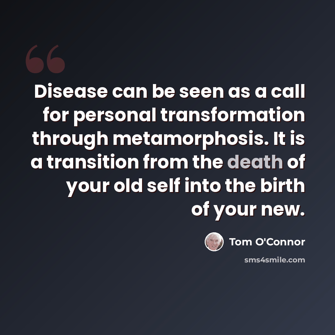 “Disease can be seen as a call for personal transformation through metamorphosis. It is a transition from the death of your old self into the birth of your new.” quote by Tom O'Connor