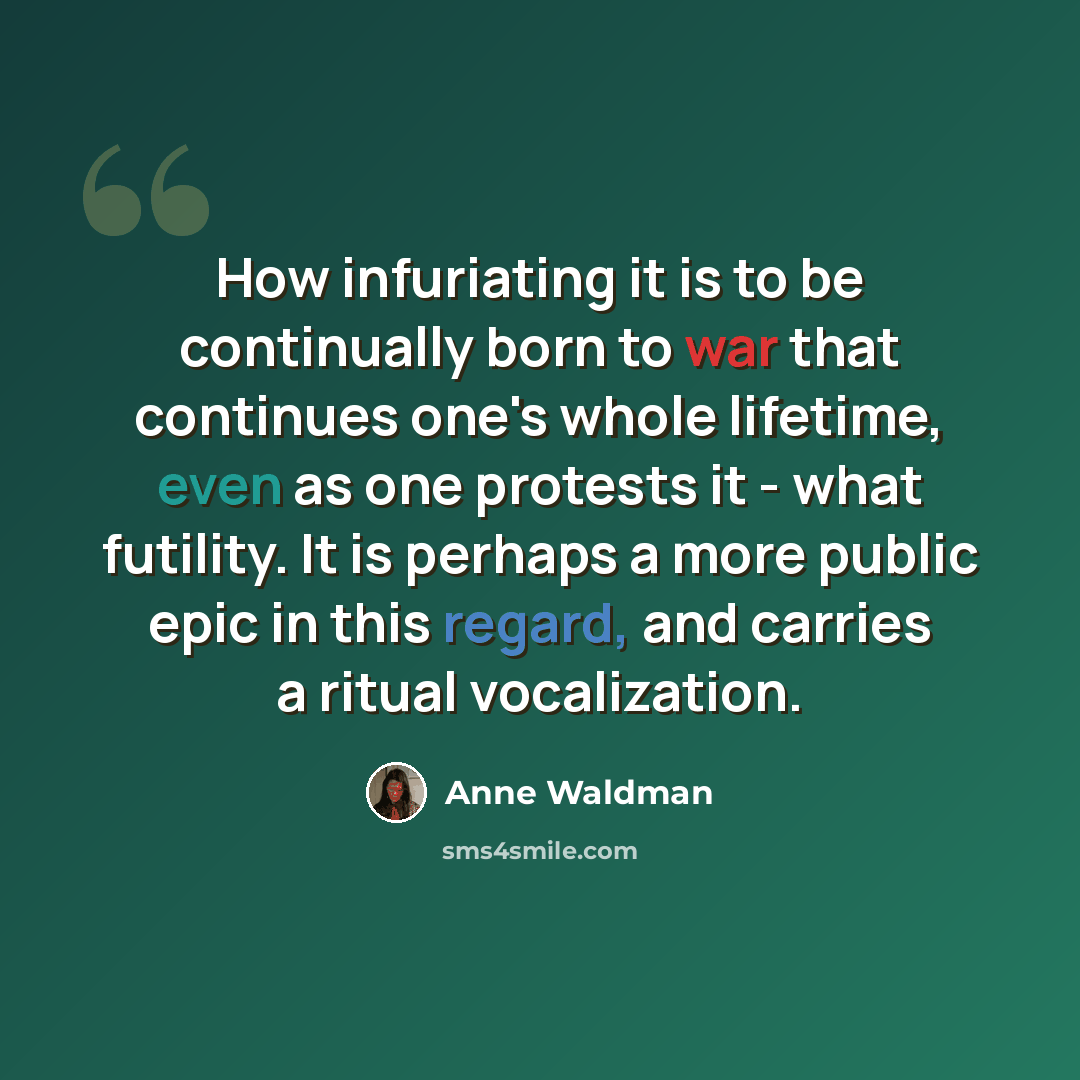 “How infuriating it is to be continually born to war that continues one's whole lifetime, even as one protests it - what futility. It is perhaps a more public epic in this regard, and carries a ritual vocalization.” quote by Anne Waldman