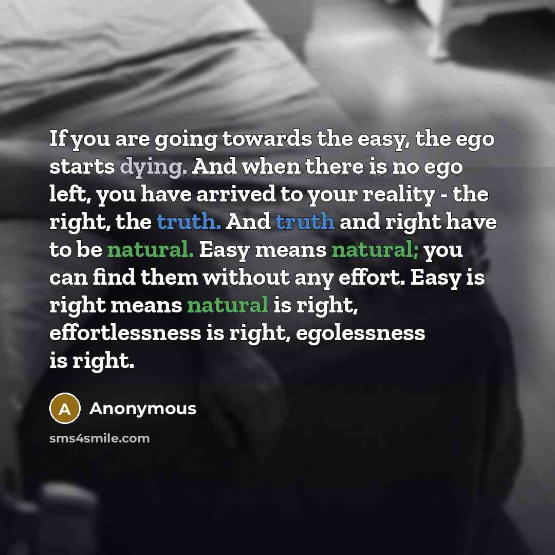 “If you are going towards the easy, the ego starts dying. And when there is no ego left, you have arrived to your reality - the right, the truth. And truth and right have to be natural. Easy means natural; you can find them without any effort. Easy is right means natural is right, effortlessness is…” quote by Anonymous