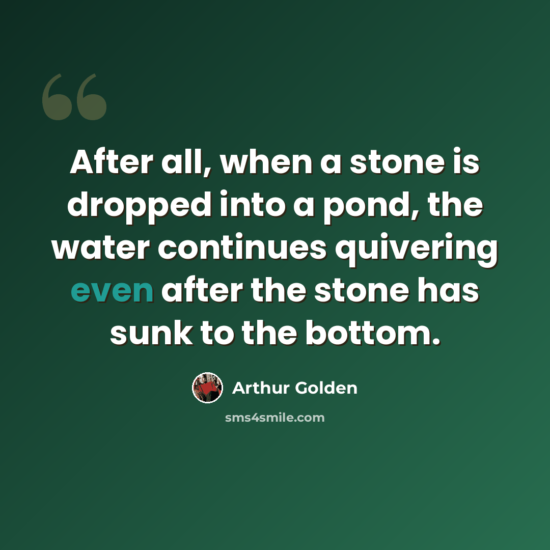 “After all, when a stone is dropped into a pond, the water continues quivering even after the stone has sunk to the bottom.” quote by Arthur Golden