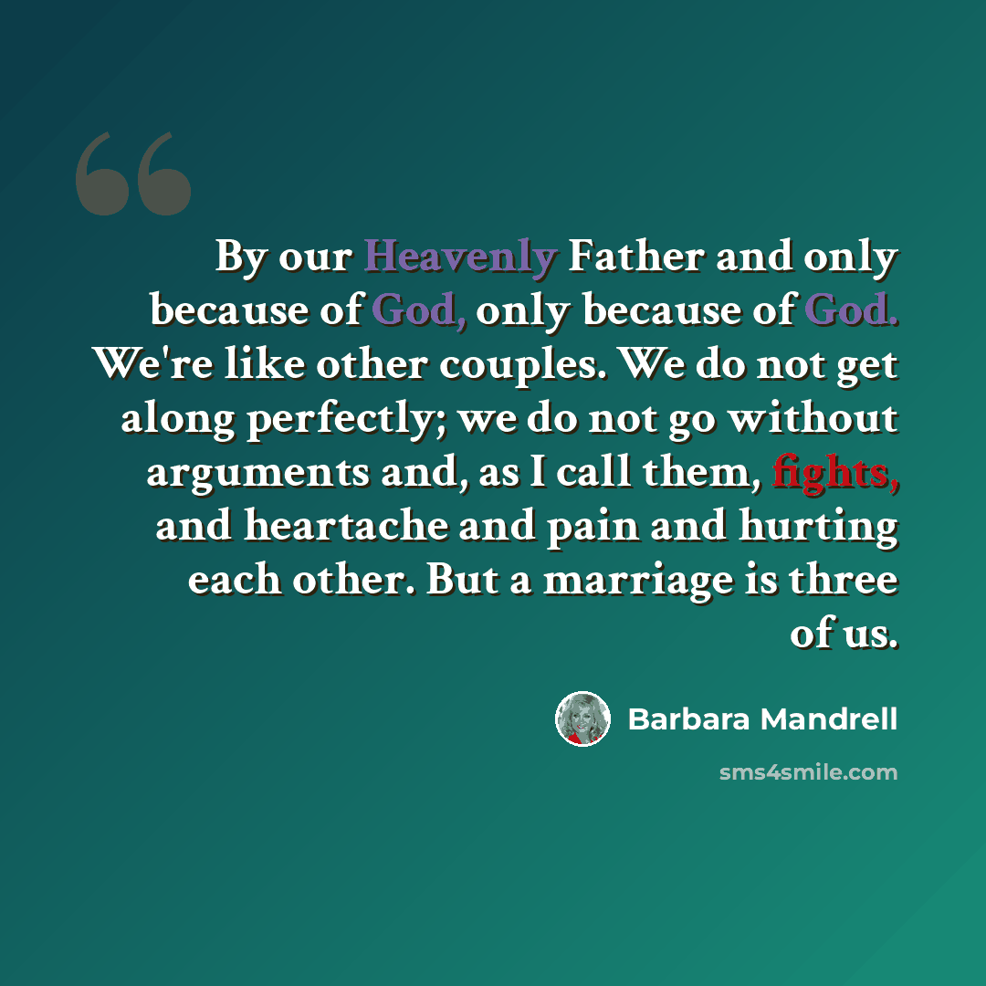 “By our Heavenly Father and only because of God, only because of God. We're like other couples. We do not get along perfectly; we do not go without arguments and, as I call them, fights, and heartache and pain and hurting each other. But a marriage is three of us.” quote by Barbara Mandrell