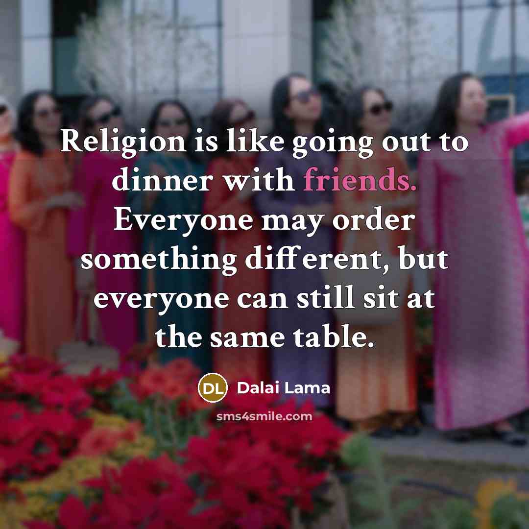 “Religion is like going out to dinner with friends. Everyone may order something different, but everyone can still sit at the same table.” quote by Dalai Lama