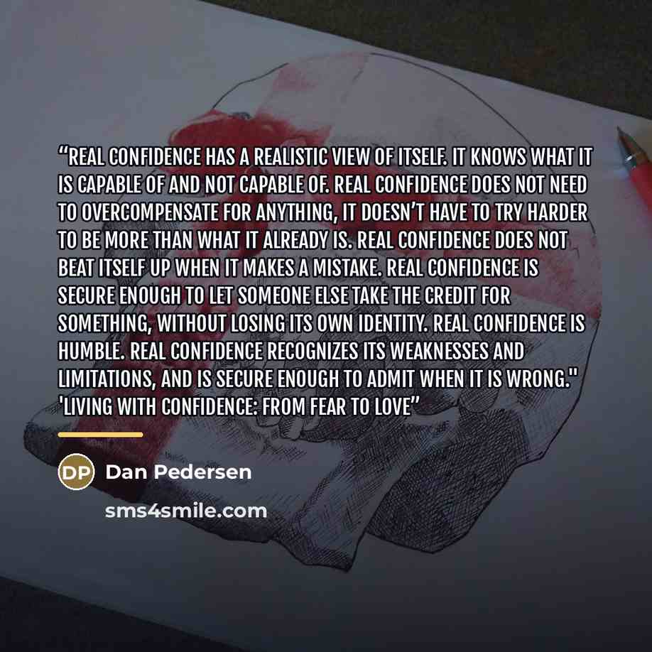 “Real confidence has a realistic view of itself. It knows what it is capable of and not capable of. Real confidence does not need to overcompensate for anything, it doesn’t have to try harder to be more than what it already is. Real confidence does not beat itself up when it makes a mistake. Real…” quote by Dan Pedersen
