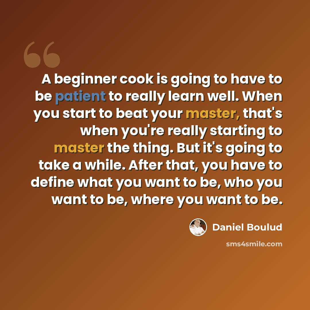 “A beginner cook is going to have to be patient to really learn well. When you start to beat your master, that's when you're really starting to master the thing. But it's going to take a while. After that, you have to define what you want to be, who you want to be, where you want to be.” quote by Daniel Boulud