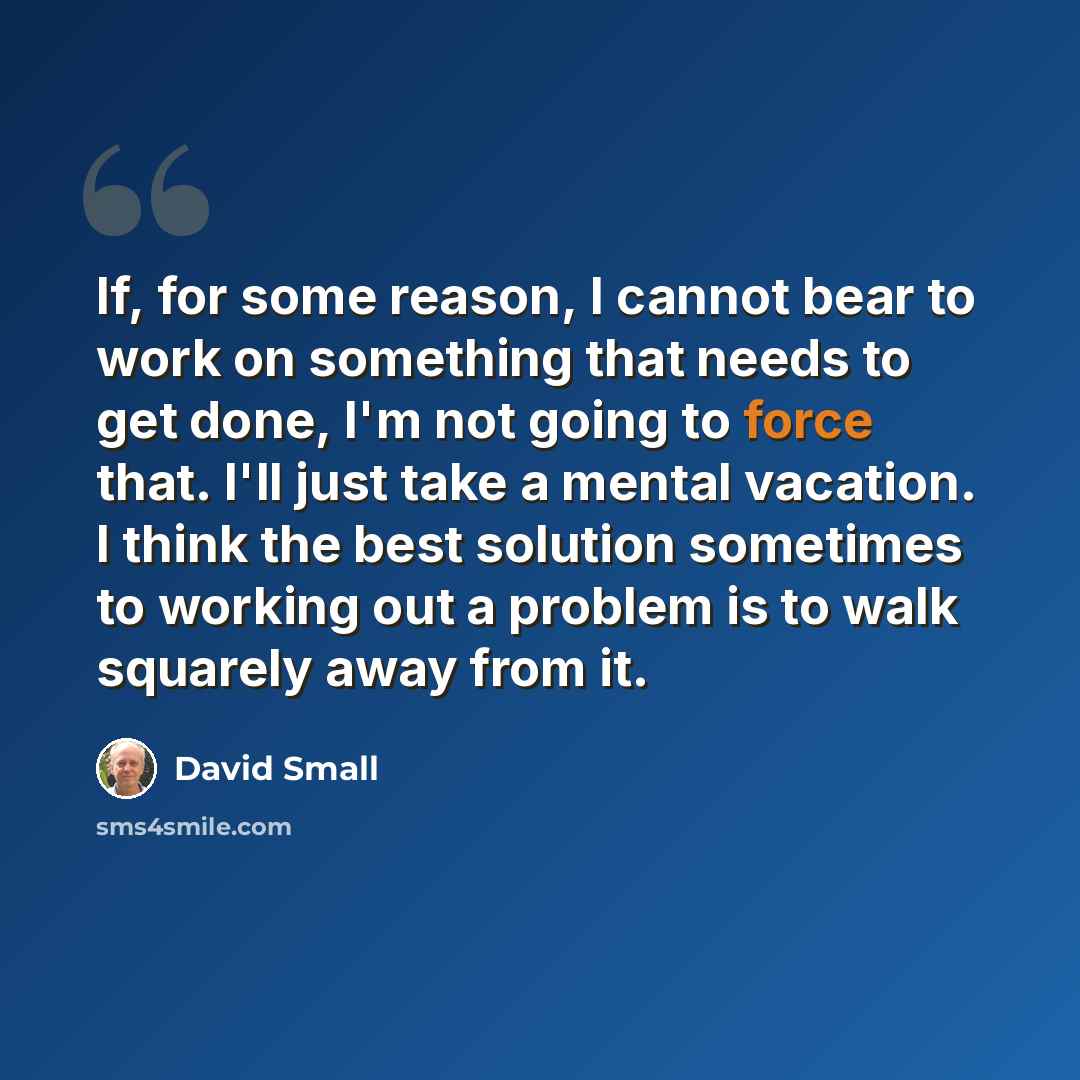 “If, for some reason, I cannot bear to work on something that needs to get done, I'm not going to force that. I'll just take a mental vacation. I think the best solution sometimes to working out a problem is to walk squarely away from it.” quote by David Small