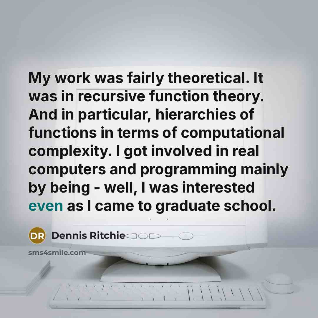 “My work was fairly theoretical. It was in recursive function theory. And in particular, hierarchies of functions in terms of computational complexity. I got involved in real computers and programming mainly by being - well, I was interested even as I came to graduate school.” quote by Dennis Ritchie