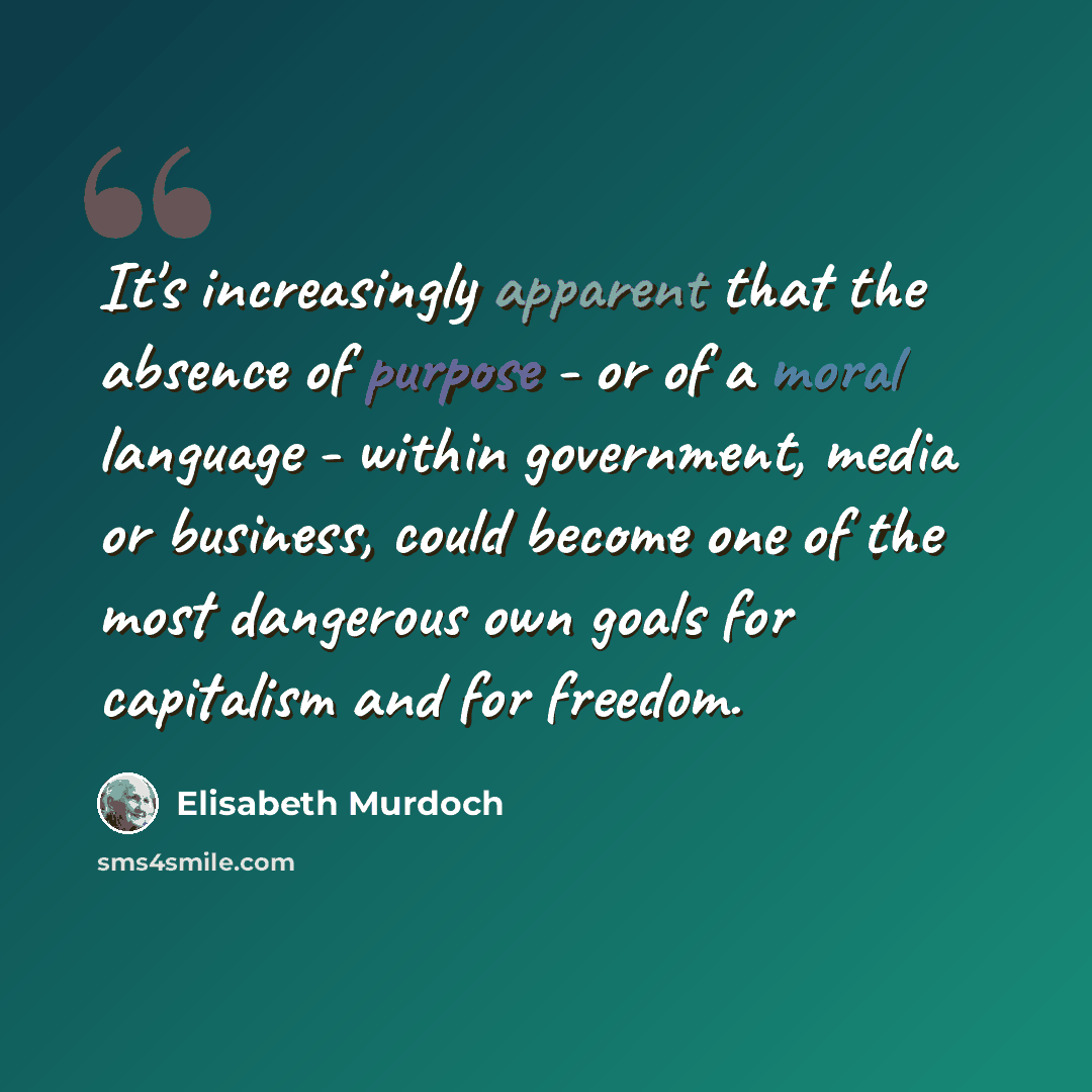 “It's increasingly apparent that the absence of purpose - or of a moral language - within government, media or business, could become one of the most dangerous own goals for capitalism and for freedom.” quote by Elisabeth Murdoch