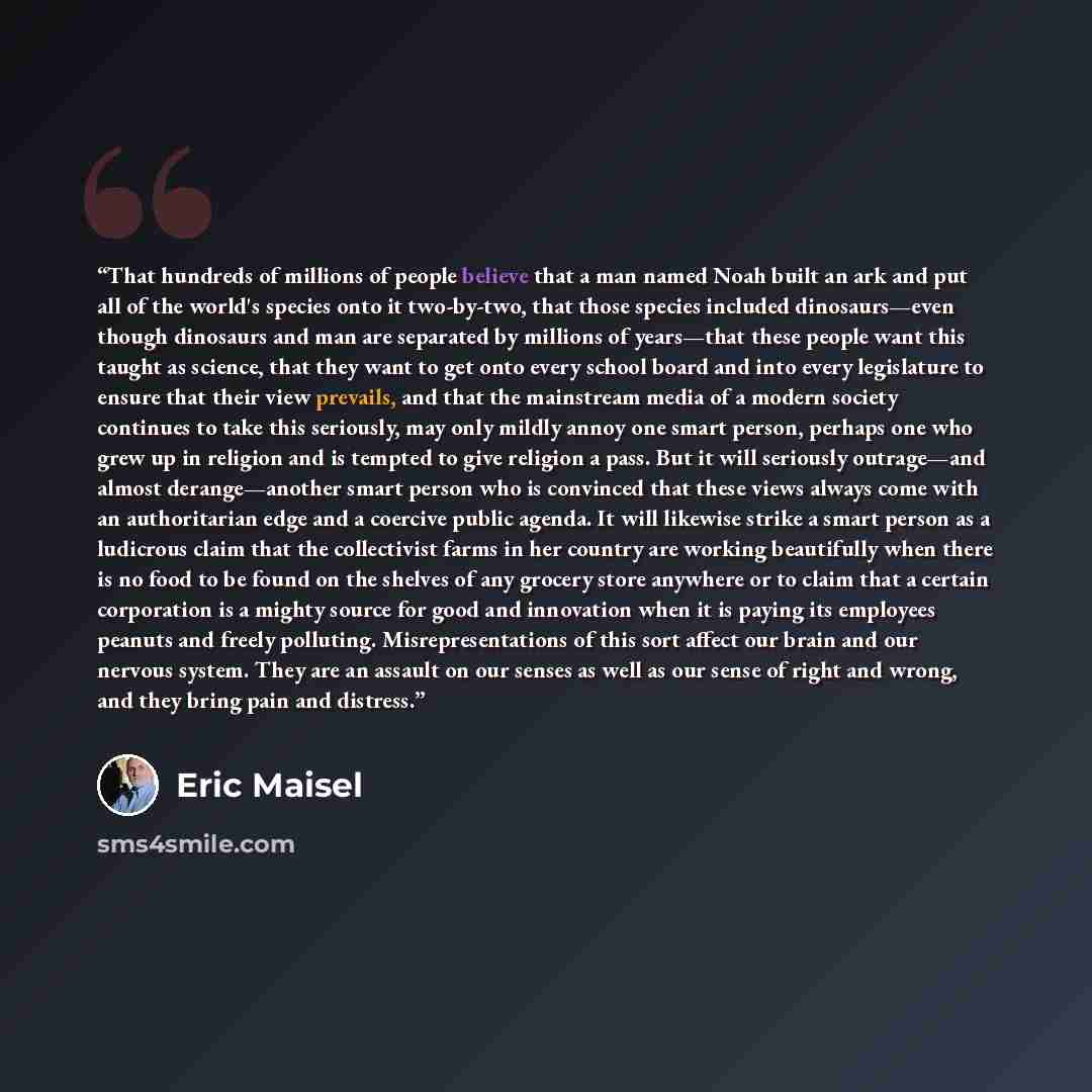 “That hundreds of millions of people believe that a man named Noah built an ark and put all of the world's species onto it two-by-two, that those species included dinosaurs—even though dinosaurs and man are separated by millions of years—that these people want this taught as science, that they want…” quote by Eric Maisel
