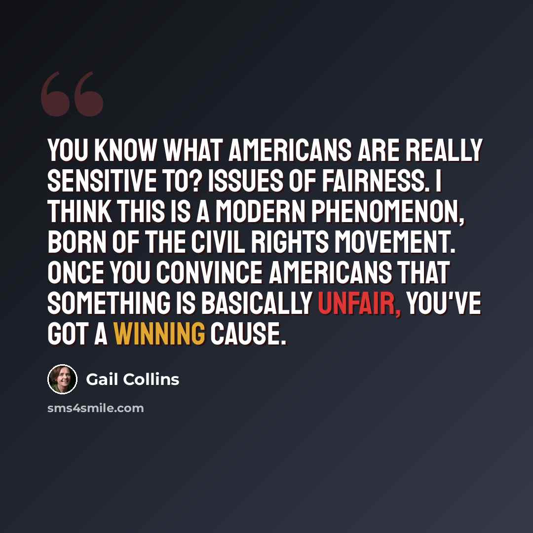 “You know what Americans are really sensitive to? Issues of fairness. I think this is a modern phenomenon, born of the civil rights movement. Once you convince Americans that something is basically unfair, you've got a winning cause.” quote by Gail Collins