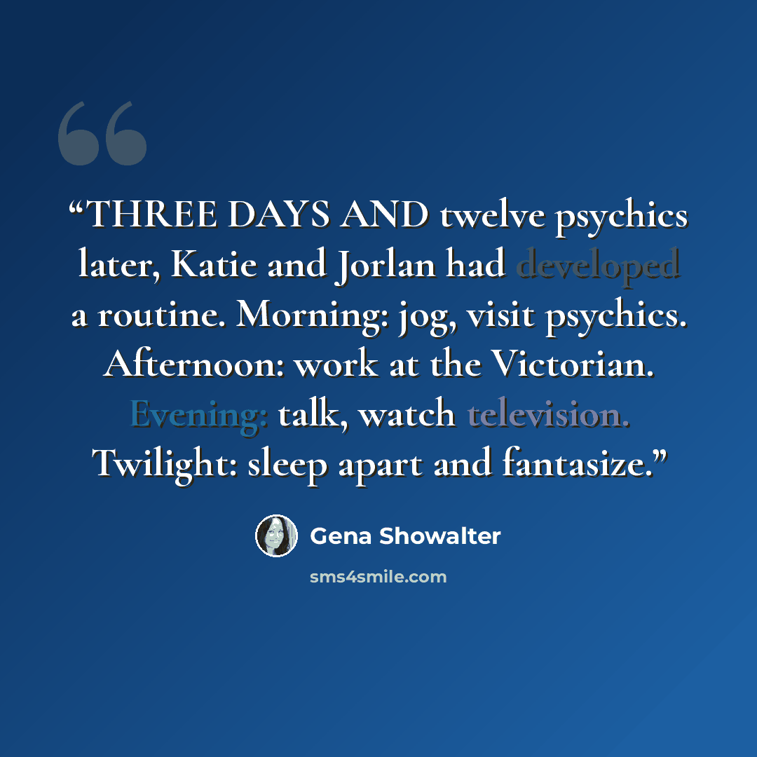 “THREE DAYS AND twelve psychics later, Katie and Jorlan had developed a routine. Morning: jog, visit psychics. Afternoon: work at the Victorian. Evening: talk, watch television. Twilight: sleep apart and fantasize.” quote by Gena Showalter