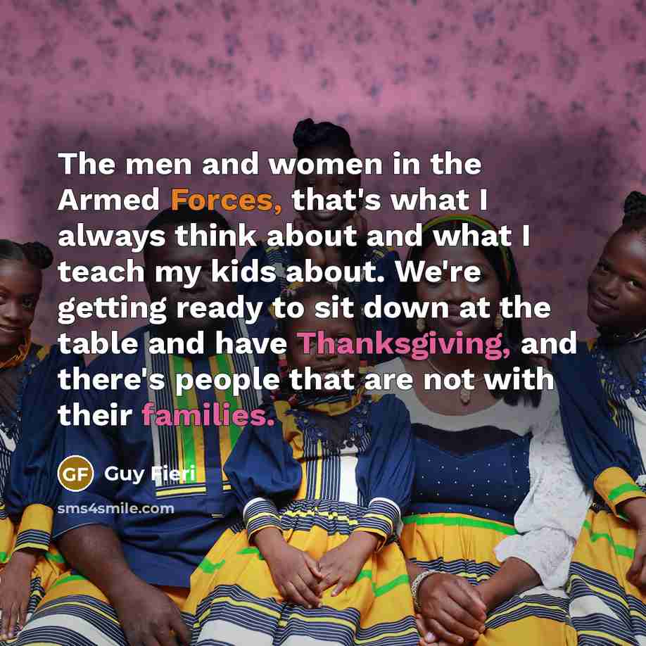 “The men and women in the Armed Forces, that's what I always think about and what I teach my kids about. We're getting ready to sit down at the table and have Thanksgiving, and there's people that are not with their families.” quote by Guy Fieri