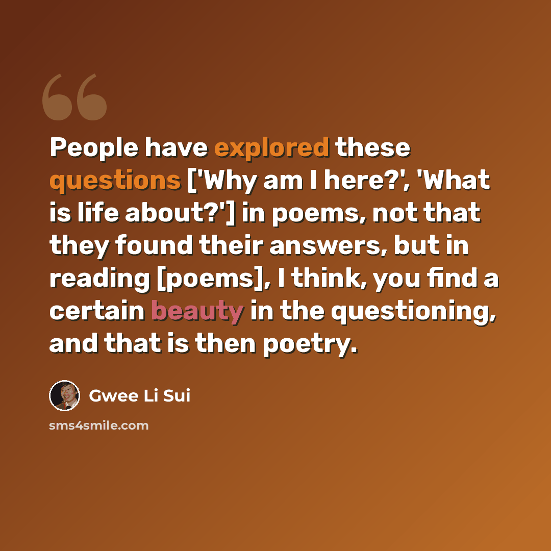 “People have explored these questions ['Why am I here?', 'What is life about?'] in poems, not that they found their answers, but in reading [poems], I think, you find a certain beauty in the questioning, and that is then poetry.” quote by Gwee Li Sui