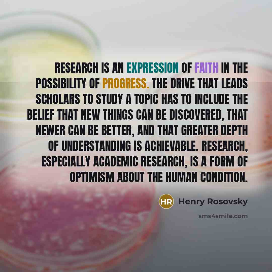 “Research is an expression of faith in the possibility of progress. The drive that leads scholars to study a topic has to include the belief that new things can be discovered, that newer can be better, and that greater depth of understanding is achievable. Research, especially academic research, is…” quote by Henry Rosovsky