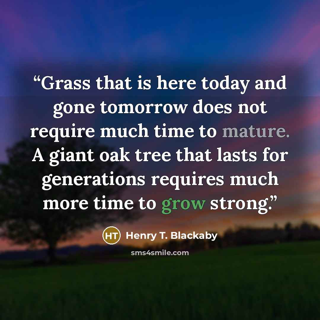 “Grass that is here today and gone tomorrow does not require much time to mature. A giant oak tree that lasts for generations requires much more time to grow strong.” quote by Henry T. Blackaby
