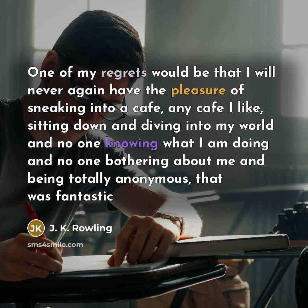 “One of my regrets would be that I will never again have the pleasure of sneaking into a cafe, any cafe I like, sitting down and diving into my world and no one knowing what I am doing and no one bothering about me and being totally anonymous, that was fantastic” quote by J. K. Rowling