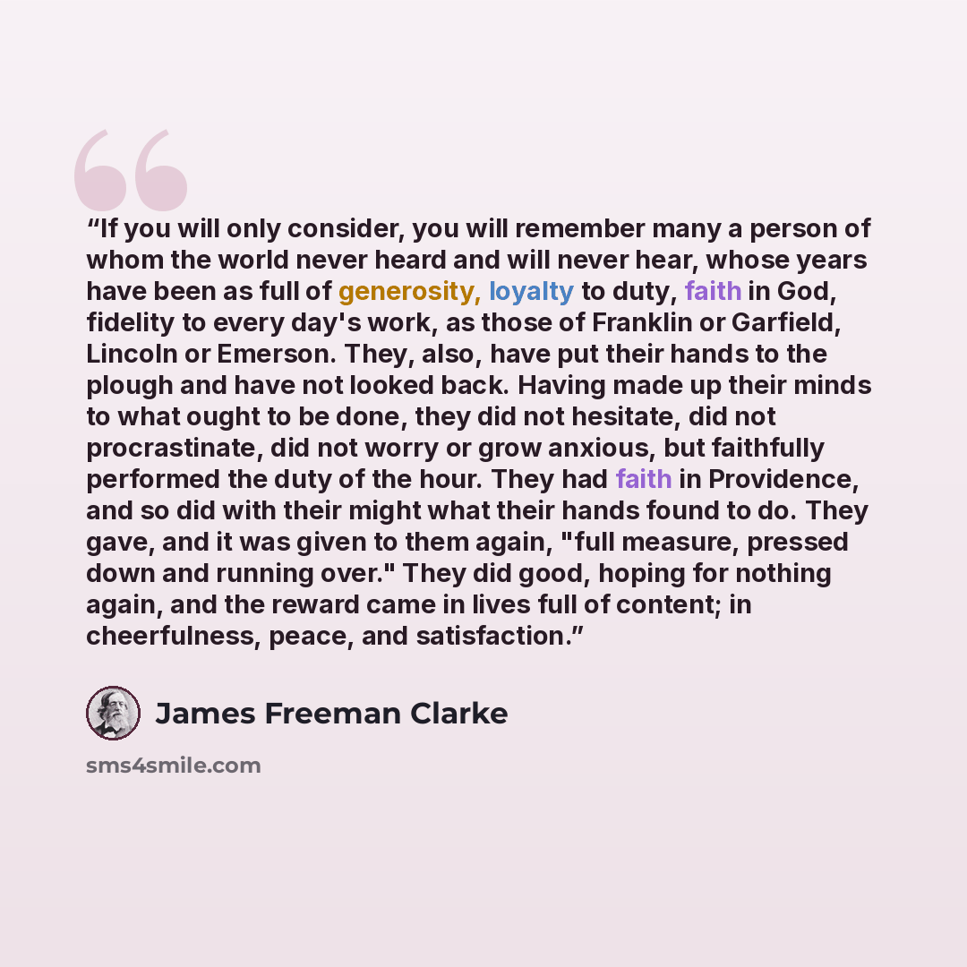 “If you will only consider, you will remember many a person of whom the world never heard and will never hear, whose years have been as full of generosity, loyalty to duty, faith in God, fidelity to every day's work, as those of Franklin or Garfield, Lincoln or Emerson. They, also, have put their…” quote by James Freeman Clarke