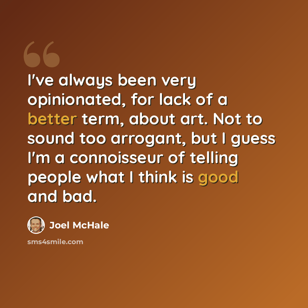 “I've always been very opinionated, for lack of a better term, about art. Not to sound too arrogant, but I guess I'm a connoisseur of telling people what I think is good and bad.” quote by Joel McHale
