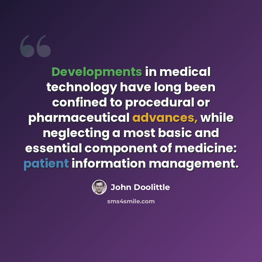 “Developments in medical technology have long been confined to procedural or pharmaceutical advances, while neglecting a most basic and essential component of medicine: patient information management.” quote by John Doolittle