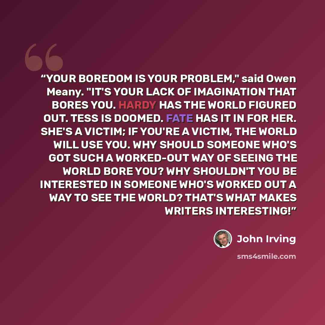 “YOUR BOREDOM IS YOUR PROBLEM," said Owen Meany. "IT'S YOUR LACK OF IMAGINATION THAT BORES YOU. HARDY HAS THE WORLD FIGURED OUT. TESS IS DOOMED. FATE HAS IT IN FOR HER. SHE'S A VICTIM; IF YOU'RE A VICTIM, THE WORLD WILL USE YOU. WHY SHOULD SOMEONE WHO'S GOT SUCH A WORKED-OUT WAY OF SEEING THE WORLD…” quote by John Irving