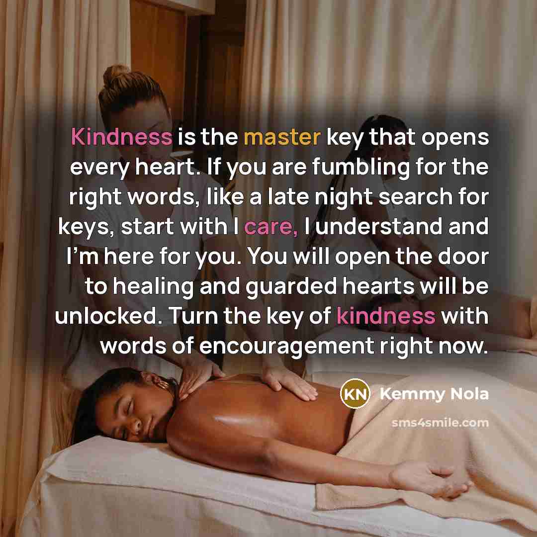 “Kindness is the master key that opens every heart. If you are fumbling for the right words, like a late night search for keys, start with I care, I understand and I'm here for you. You will open the door to healing and guarded hearts will be unlocked. Turn the key of kindness with words of…” quote by Kemmy Nola