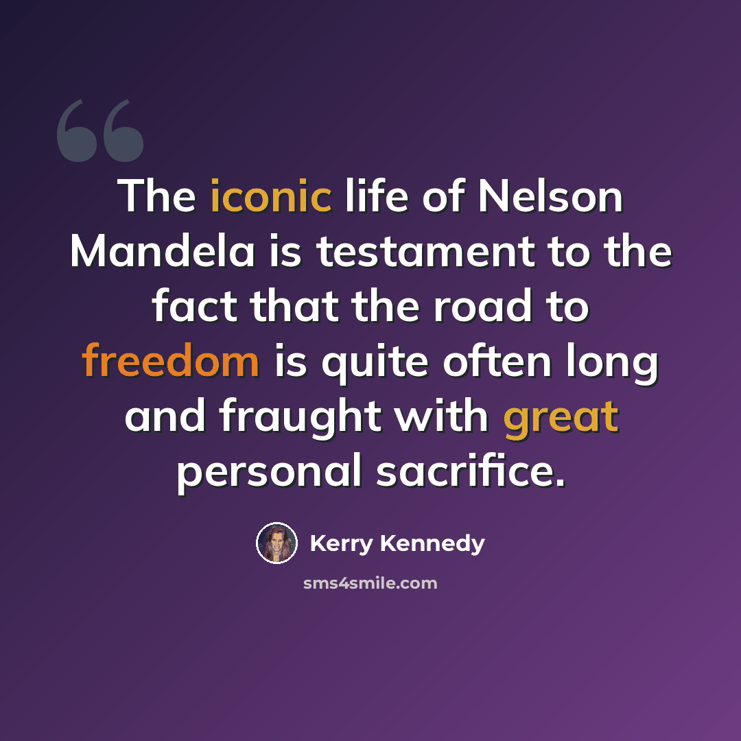 “The iconic life of Nelson Mandela is testament to the fact that the road to freedom is quite often long and fraught with great personal sacrifice.” quote by Kerry Kennedy