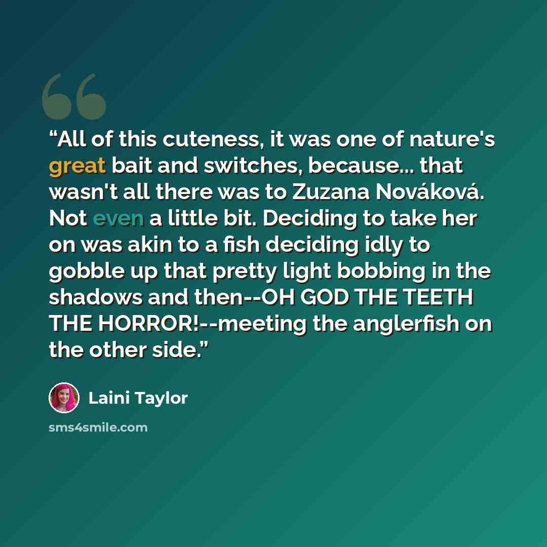 “All of this cuteness, it was one of nature's great bait and switches, because... that wasn't all there was to Zuzana Nováková. Not even a little bit. Deciding to take her on was akin to a fish deciding idly to gobble up that pretty light bobbing in the shadows and then--OH GOD THE TEETH THE…” quote by Laini Taylor