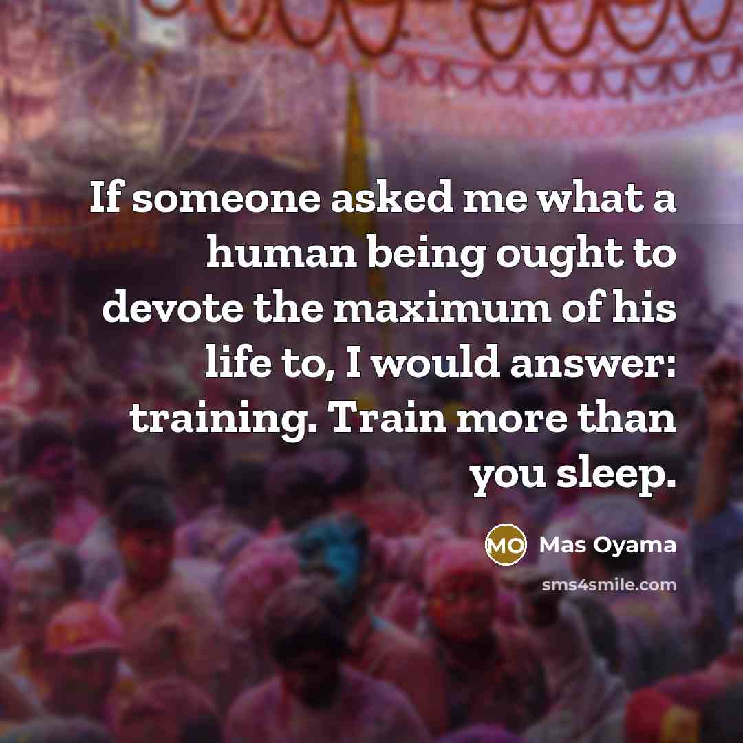 “If someone asked me what a human being ought to devote the maximum of his life to, I would answer: training. Train more than you sleep.” quote by Mas Oyama
