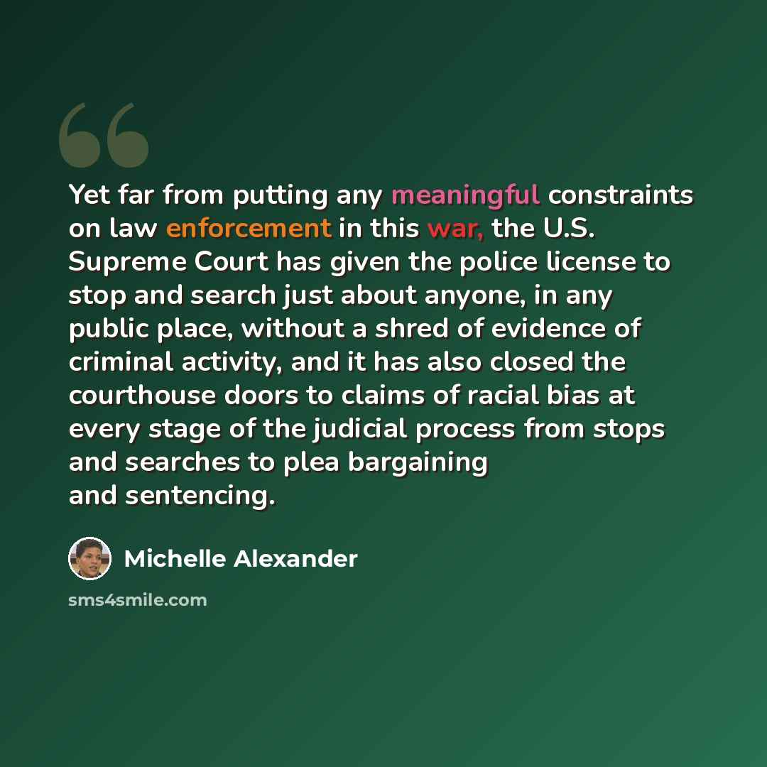 “Yet far from putting any meaningful constraints on law enforcement in this war, the U.S. Supreme Court has given the police license to stop and search just about anyone, in any public place, without a shred of evidence of criminal activity, and it has also closed the courthouse doors to claims of…” quote by Michelle Alexander