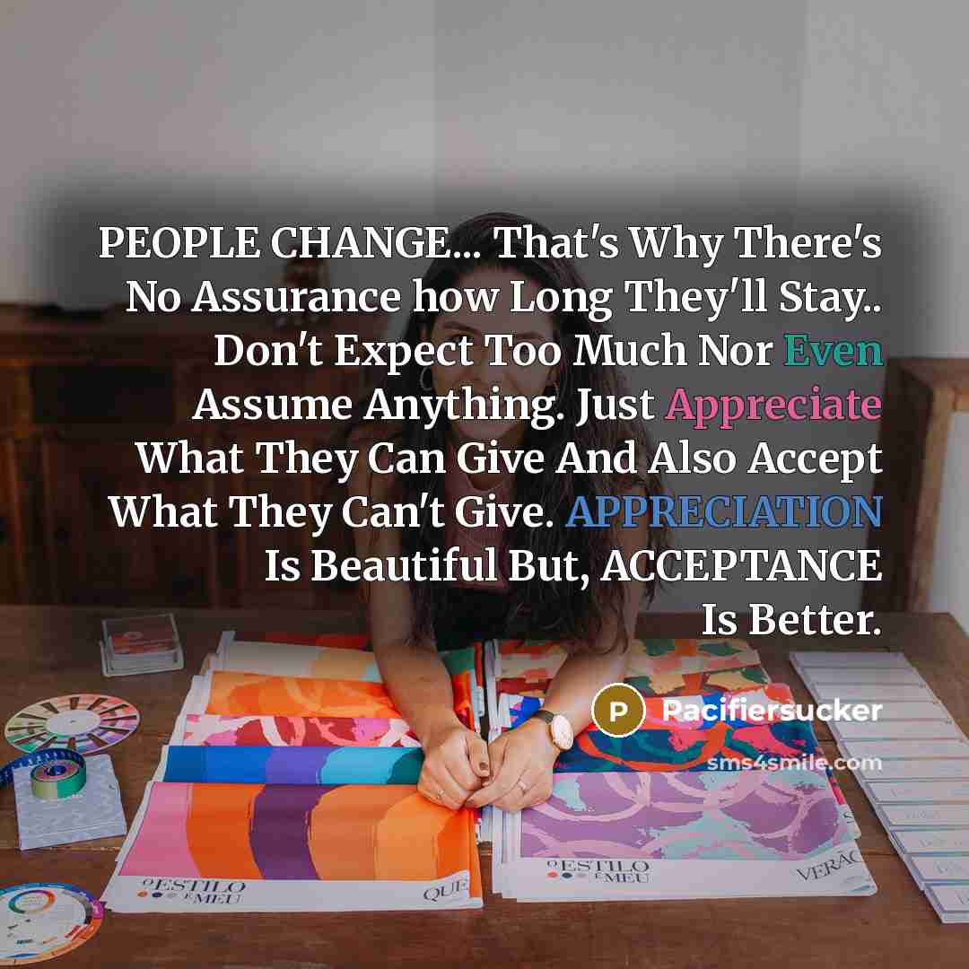 “PEOPLE CHANGE... That's Why There's No Assurance how Long They'll Stay.. Don't Expect Too Much Nor Even Assume Anything. Just Appreciate What They Can Give And Also Accept What They Can't Give. APPRECIATION Is Beautiful But, ACCEPTANCE Is Better.” quote by Pacifiersucker