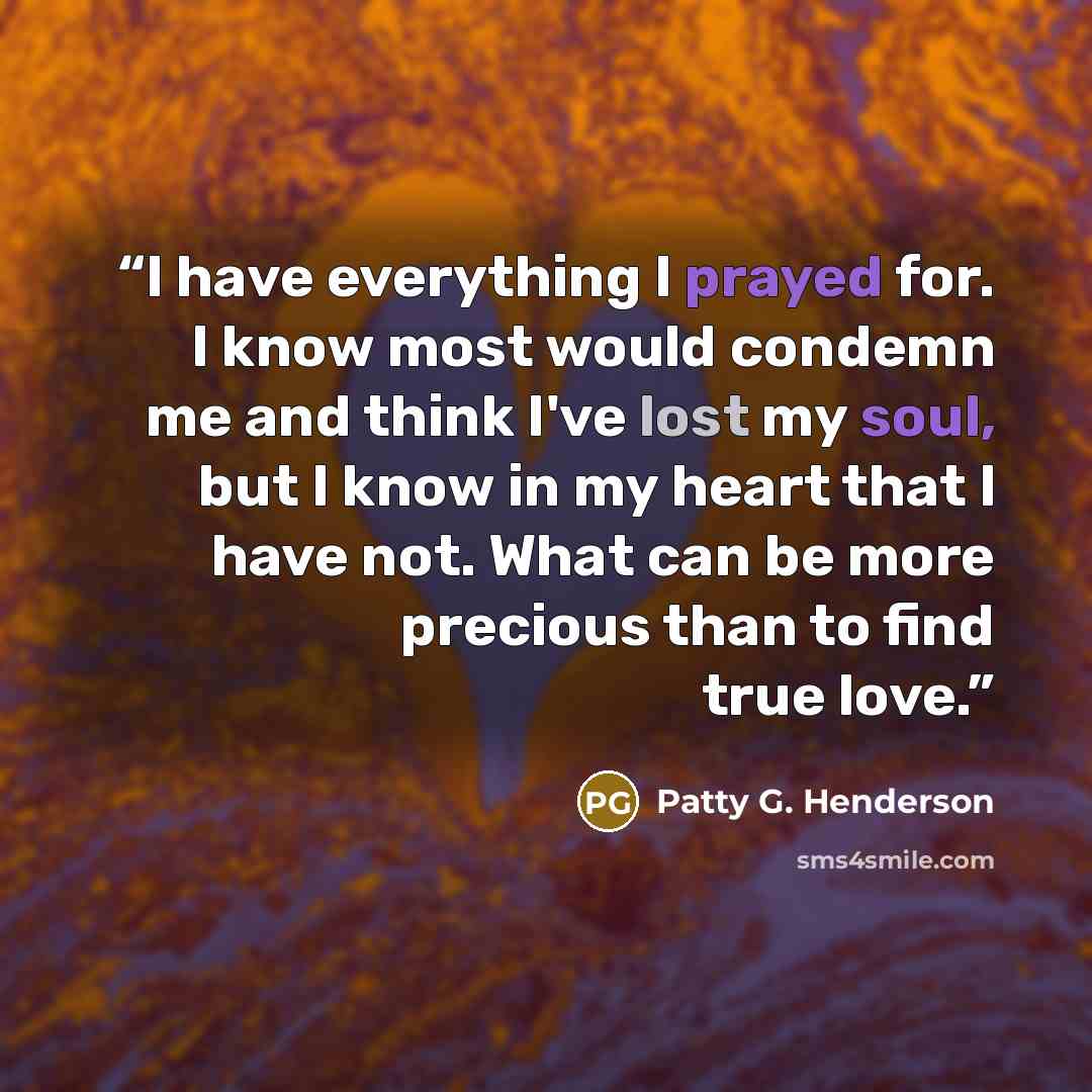 “I have everything I prayed for. I know most would condemn me and think I've lost my soul, but I know in my heart that I have not. What can be more precious than to find true love.” quote by Patty G. Henderson