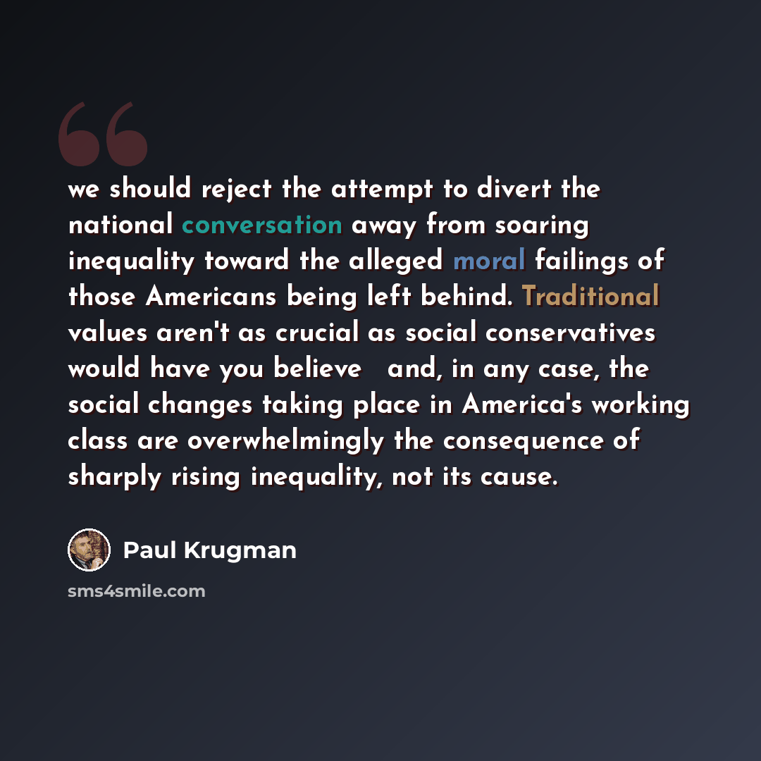 “we should reject the attempt to divert the national conversation away from soaring inequality toward the alleged moral failings of those Americans being left behind. Traditional values aren't as crucial as social conservatives would have you believe  and, in any case, the social changes taking…” quote by Paul Krugman