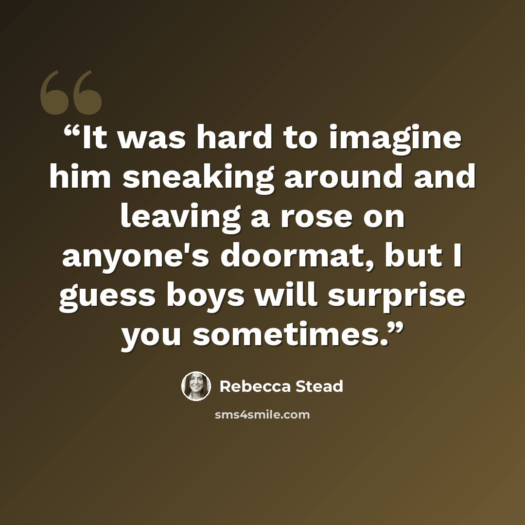 “It was hard to imagine him sneaking around and leaving a rose on anyone's doormat, but I guess boys will surprise you sometimes.” quote by Rebecca Stead