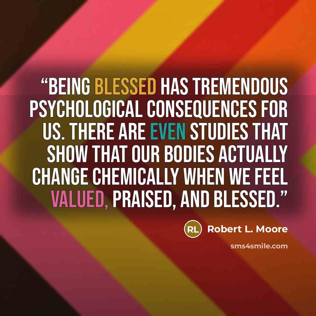 “Being blessed has tremendous psychological consequences for us. There are even studies that show that our bodies actually change chemically when we feel valued, praised, and blessed.” quote by Robert L. Moore