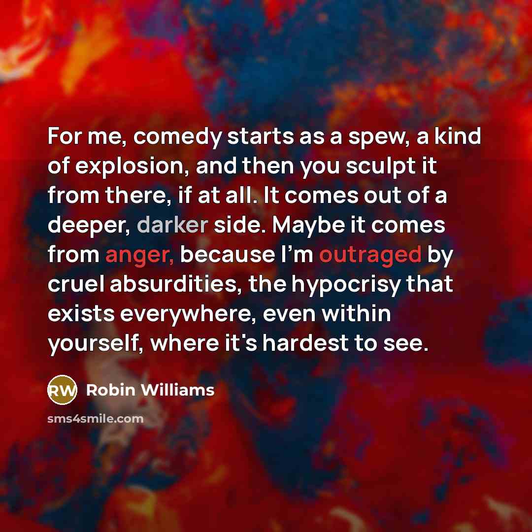 “For me, comedy starts as a spew, a kind of explosion, and then you sculpt it from there, if at all. It comes out of a deeper, darker side. Maybe it comes from anger, because I'm outraged by cruel absurdities, the hypocrisy that exists everywhere, even within yourself, where it's hardest to see.” quote by Robin Williams