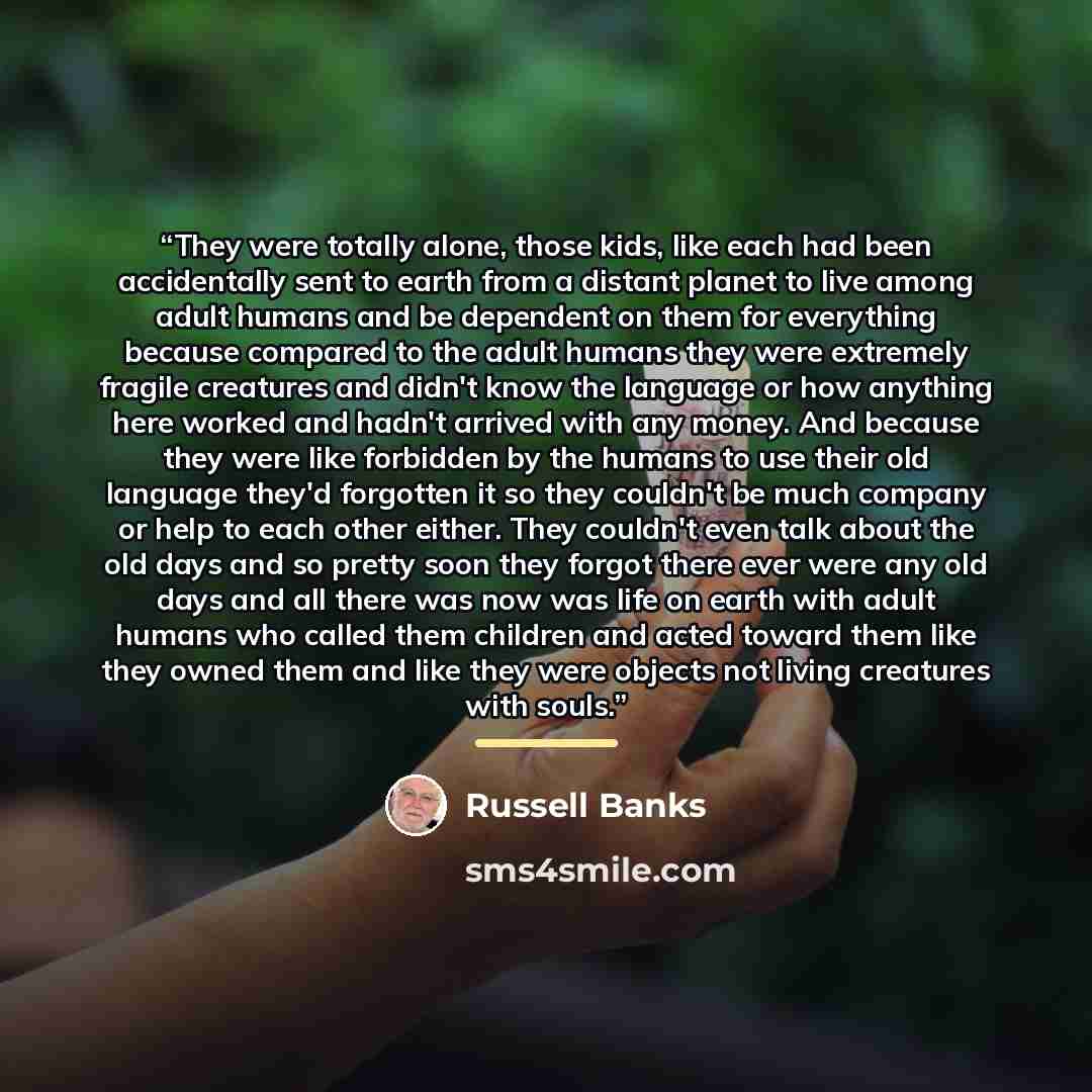 “They were totally alone, those kids, like each had been accidentally sent to earth from a distant planet to live among adult humans and be dependent on them for everything because compared to the adult humans they were extremely fragile creatures and didn't know the language or how anything here…” quote by Russell Banks