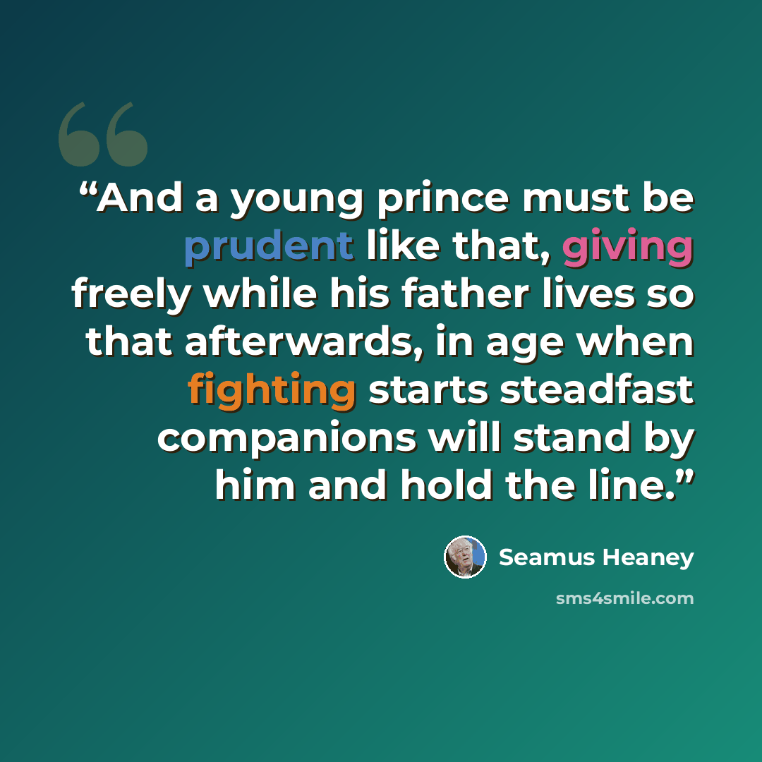 “And a young prince must be prudent like that, giving freely while his father lives so that afterwards, in age when fighting starts steadfast companions will stand by him and hold the line.” quote by Seamus Heaney