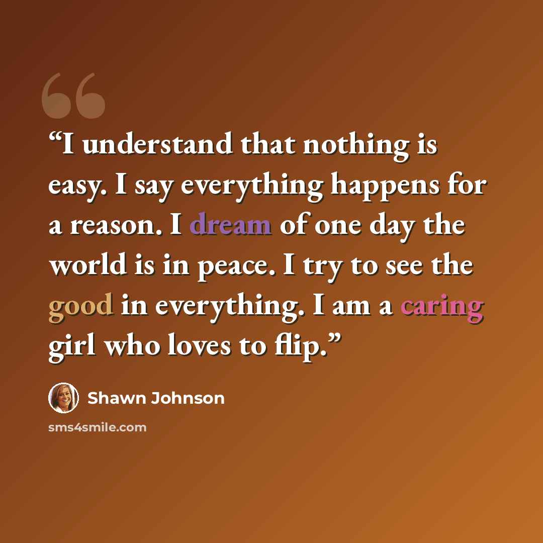 “I understand that nothing is easy. I say everything happens for a reason. I dream of one day the world is in peace. I try to see the good in everything. I am a caring girl who loves to flip.” quote by Shawn Johnson