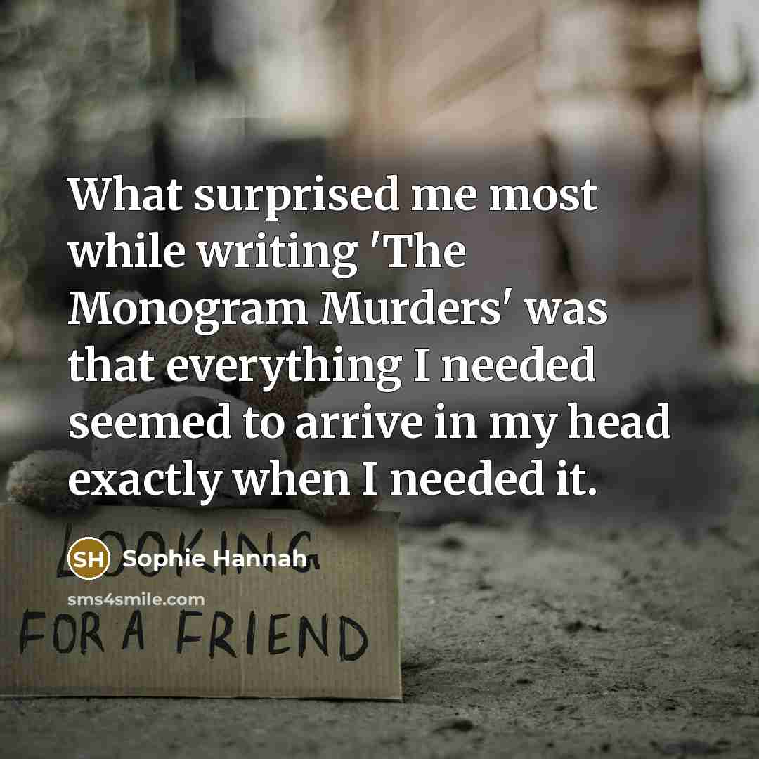 “What surprised me most while writing 'The Monogram Murders' was that everything I needed seemed to arrive in my head exactly when I needed it.” quote by Sophie Hannah
