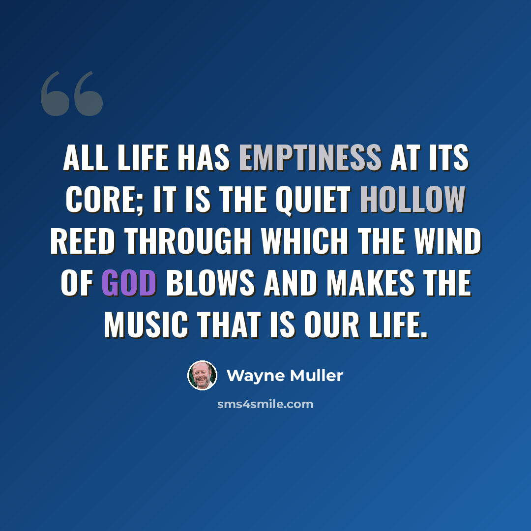 “All life has emptiness at its core; it is the quiet hollow reed through which the wind of God blows and makes the music that is our life.” quote by Wayne Muller