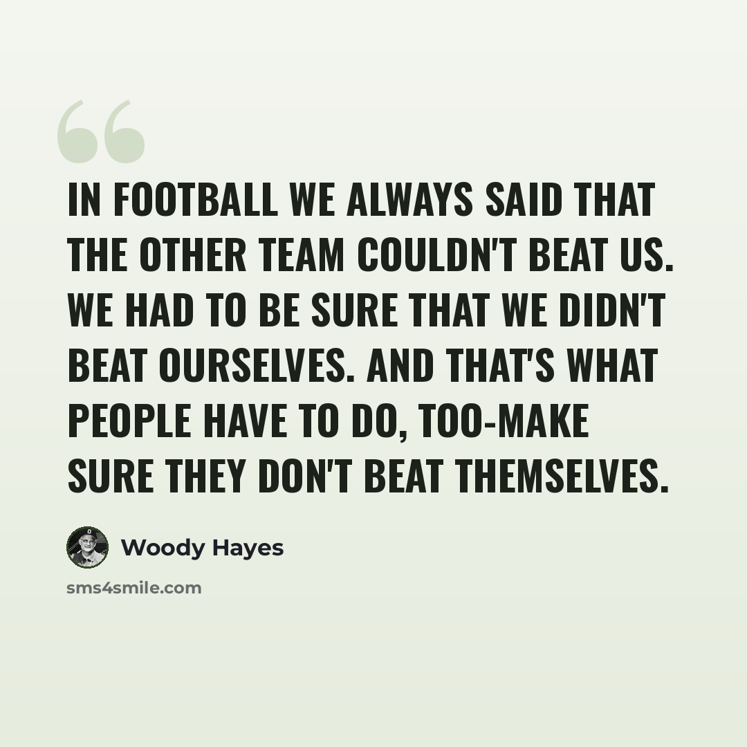 “In football we always said that the other team couldn't beat us. We had to be sure that we didn't beat ourselves. And that's what people have to do, too-make sure they don't beat themselves.” quote by Woody Hayes