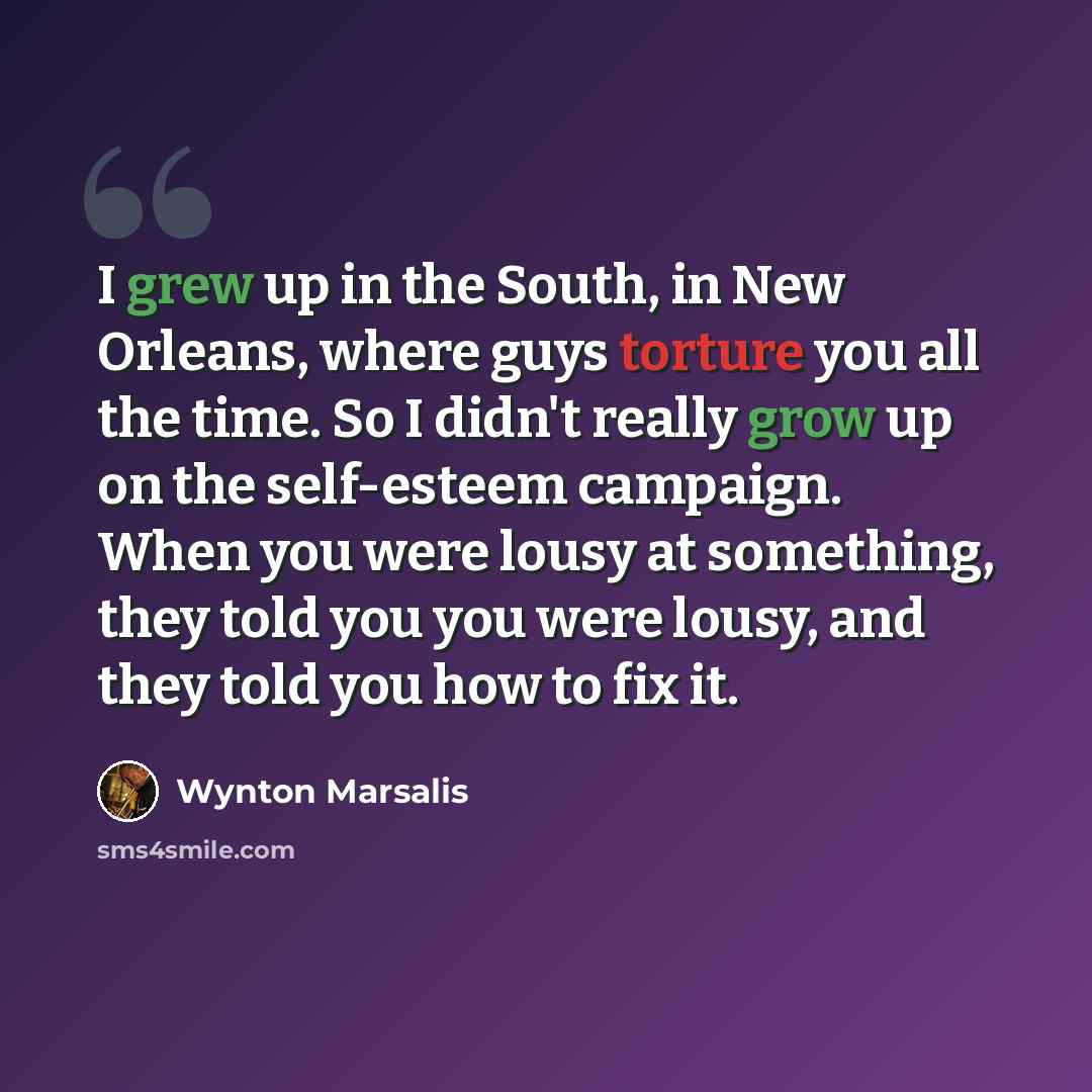 “I grew up in the South, in New Orleans, where guys torture you all the time. So I didn't really grow up on the self-esteem campaign. When you were lousy at something, they told you you were lousy, and they told you how to fix it.” quote by Wynton Marsalis