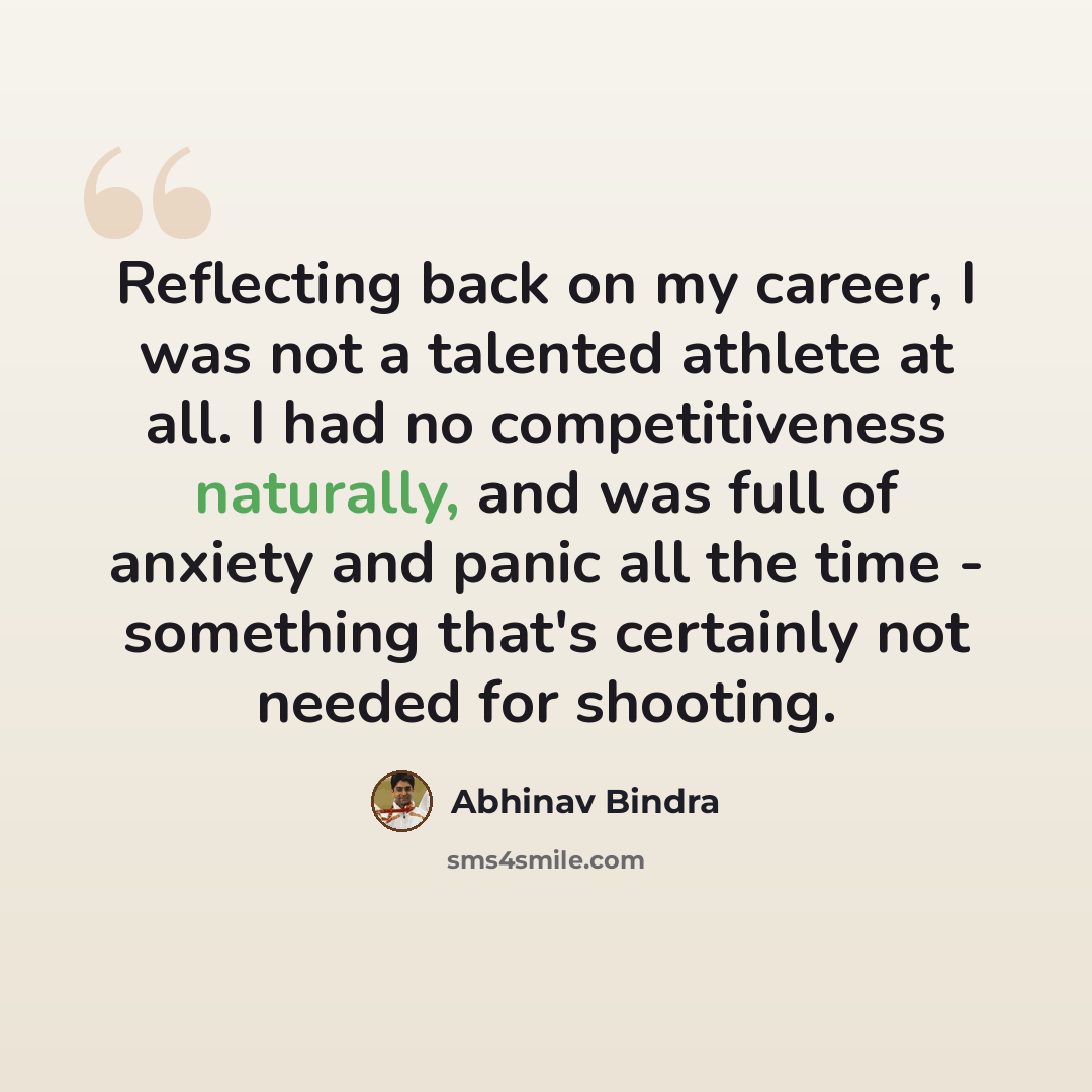 “Reflecting back on my career, I was not a talented athlete at all. I had no competitiveness naturally, and was full of anxiety and panic all the time - something that's certainly not needed for shooting.” quote by Abhinav Bindra