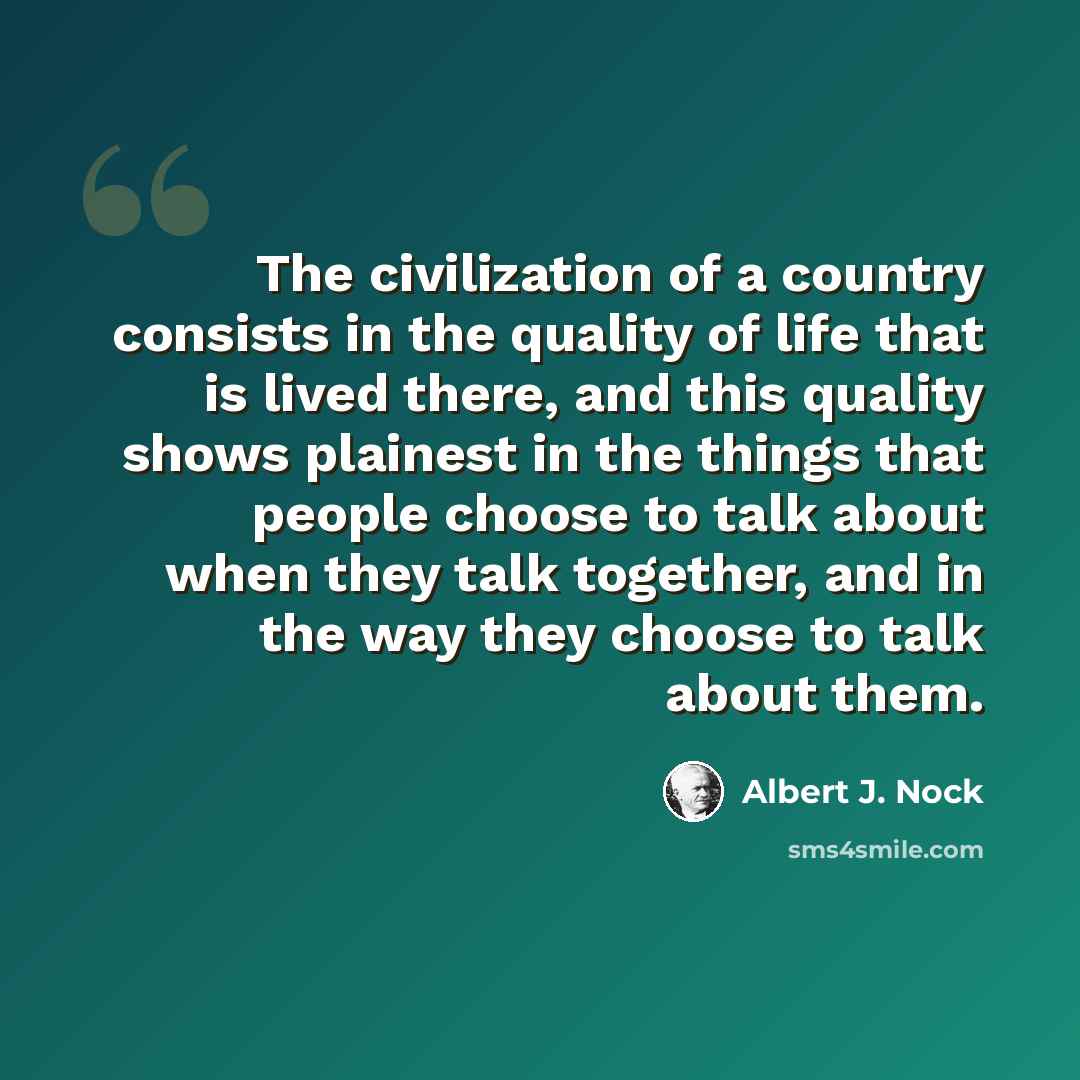 “The civilization of a country consists in the quality of life that is lived there, and this quality shows plainest in the things that people choose to talk about when they talk together, and in the way they choose to talk about them.” quote by Albert J. Nock