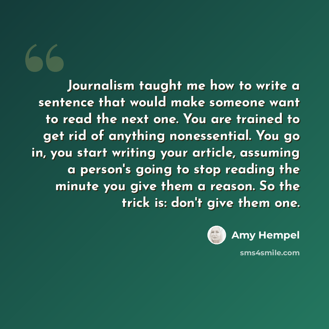 “Journalism taught me how to write a sentence that would make someone want to read the next one. You are trained to get rid of anything nonessential. You go in, you start writing your article, assuming a person's going to stop reading the minute you give them a reason. So the trick is: don't give…” quote by Amy Hempel