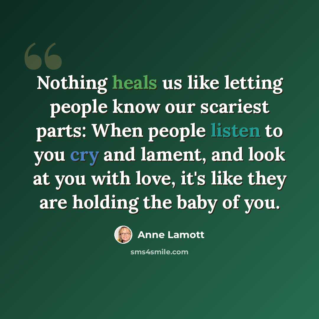 “Nothing heals us like letting people know our scariest parts: When people listen to you cry and lament, and look at you with love, it's like they are holding the baby of you.” quote by Anne Lamott