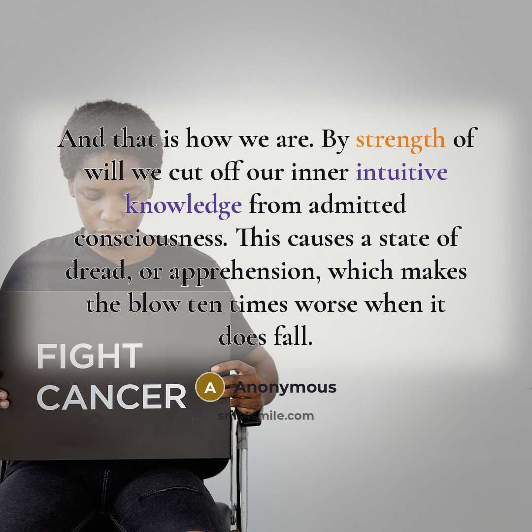 “And that is how we are. By strength of will we cut off our inner intuitive knowledge from admitted consciousness. This causes a state of dread, or apprehension, which makes the blow ten times worse when it does fall.” quote by Anonymous