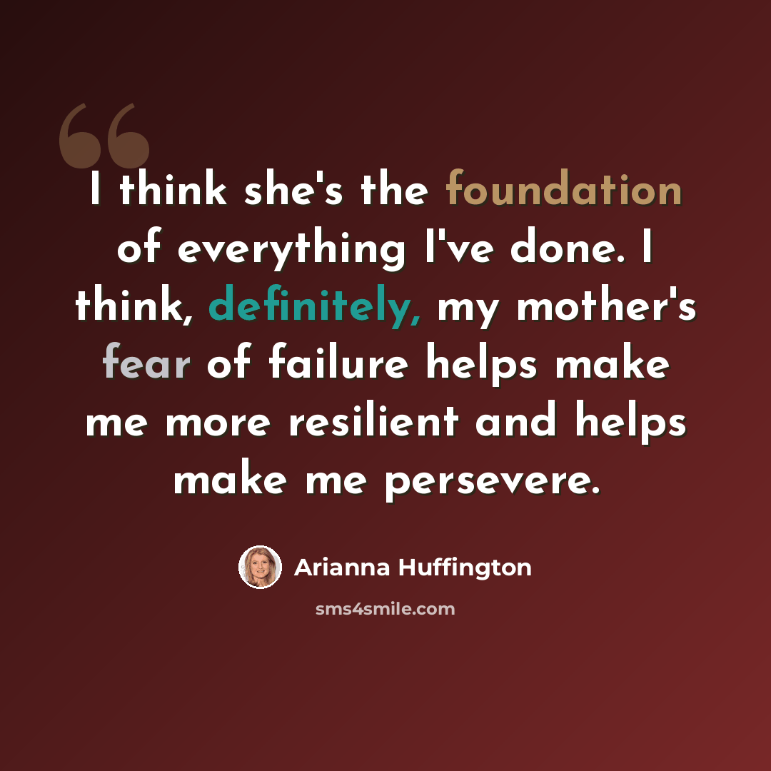 “I think she's the foundation of everything I've done. I think, definitely, my mother's fear of failure helps make me more resilient and helps make me persevere.” quote by Arianna Huffington