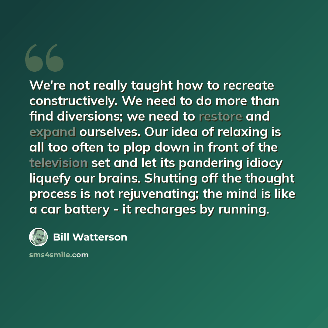 “We're not really taught how to recreate constructively. We need to do more than find diversions; we need to restore and expand ourselves. Our idea of relaxing is all too often to plop down in front of the television set and let its pandering idiocy liquefy our brains. Shutting off the thought…” quote by Bill Watterson