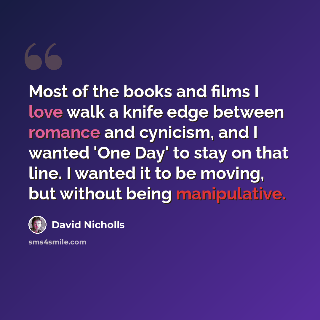 “Most of the books and films I love walk a knife edge between romance and cynicism, and I wanted 'One Day' to stay on that line. I wanted it to be moving, but without being manipulative.” quote by David Nicholls