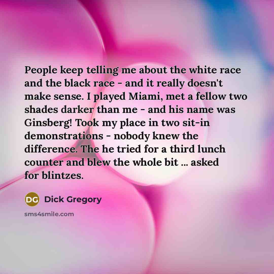 “People keep telling me about the white race and the black race - and it really doesn't make sense. I played Miami, met a fellow two shades darker than me - and his name was Ginsberg! Took my place in two sit-in demonstrations - nobody knew the difference. The he tried for a third lunch counter and…” quote by Dick Gregory